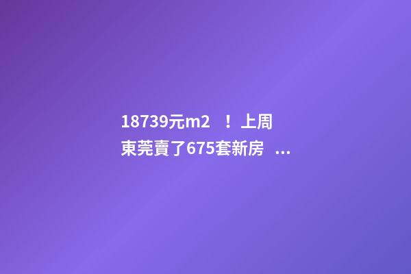 18739元/m2！上周東莞賣了675套新房，這個(gè)鎮(zhèn)房價(jià)突破3萬/m2！